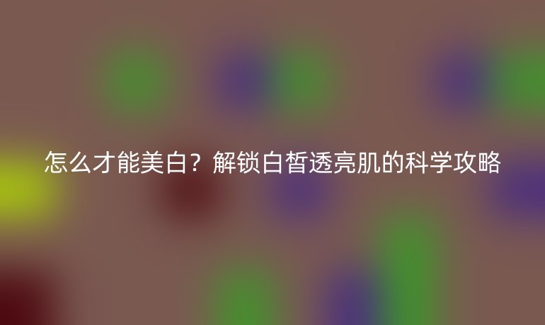 怎么才能美白?解鎖白皙透亮肌的科學攻略