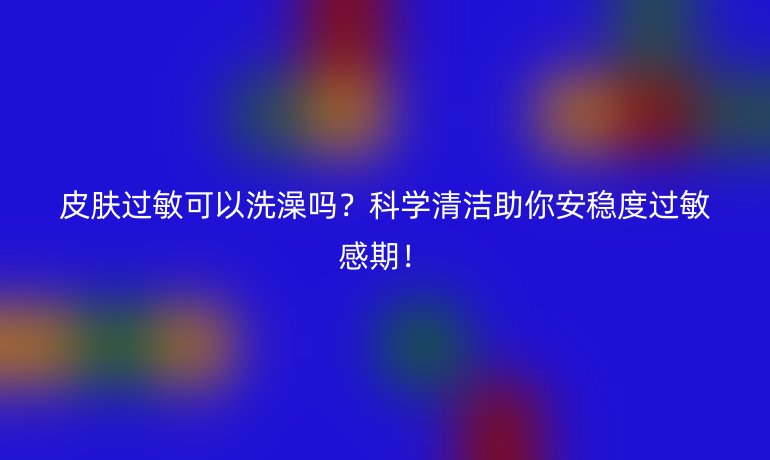 皮膚過(guò)敏可以洗澡嗎？科學(xué)清潔助你安穩(wěn)度過(guò)敏感期！
