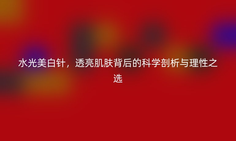 水光美白針，透亮肌膚背后的科學(xué)剖析與理性之選