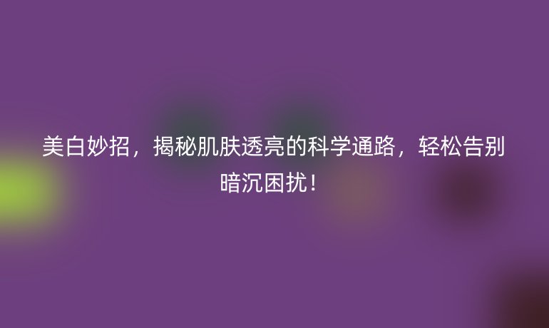 美白妙招，揭秘肌膚透亮的科學通路，輕松告別暗沉困擾！