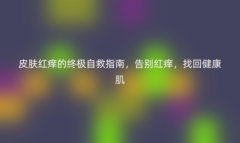 皮膚紅癢的終極自救指南,告別紅癢,找回健康肌